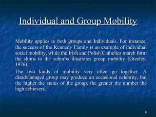 Individual and Group Mobility Mobility applies to both groups and Individuals. For instance, the success of the Kennedy Family is an example of individual social mobility, while the Irish and Polish Catholics march form the slums to the suburbs illustrates group mobility (Greeley, 1976). The two kinds of mobility very often go together. A disadvantaged group may produce an occasional celebrity, but the higher the status of the group, the greater the number the high achievers.  