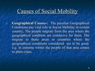 Causes of Social Mobility Geographical Causes-:   The peculiar Geographical Conditions pay vital role in Social Mobility in certain country. The people migrate from the area where the geographical condition are conducive for them. The migrate to those areas or countries where the geographical conditions considered  are to be good. e.g. in extreme winter the people of that area comes to plain cities.  