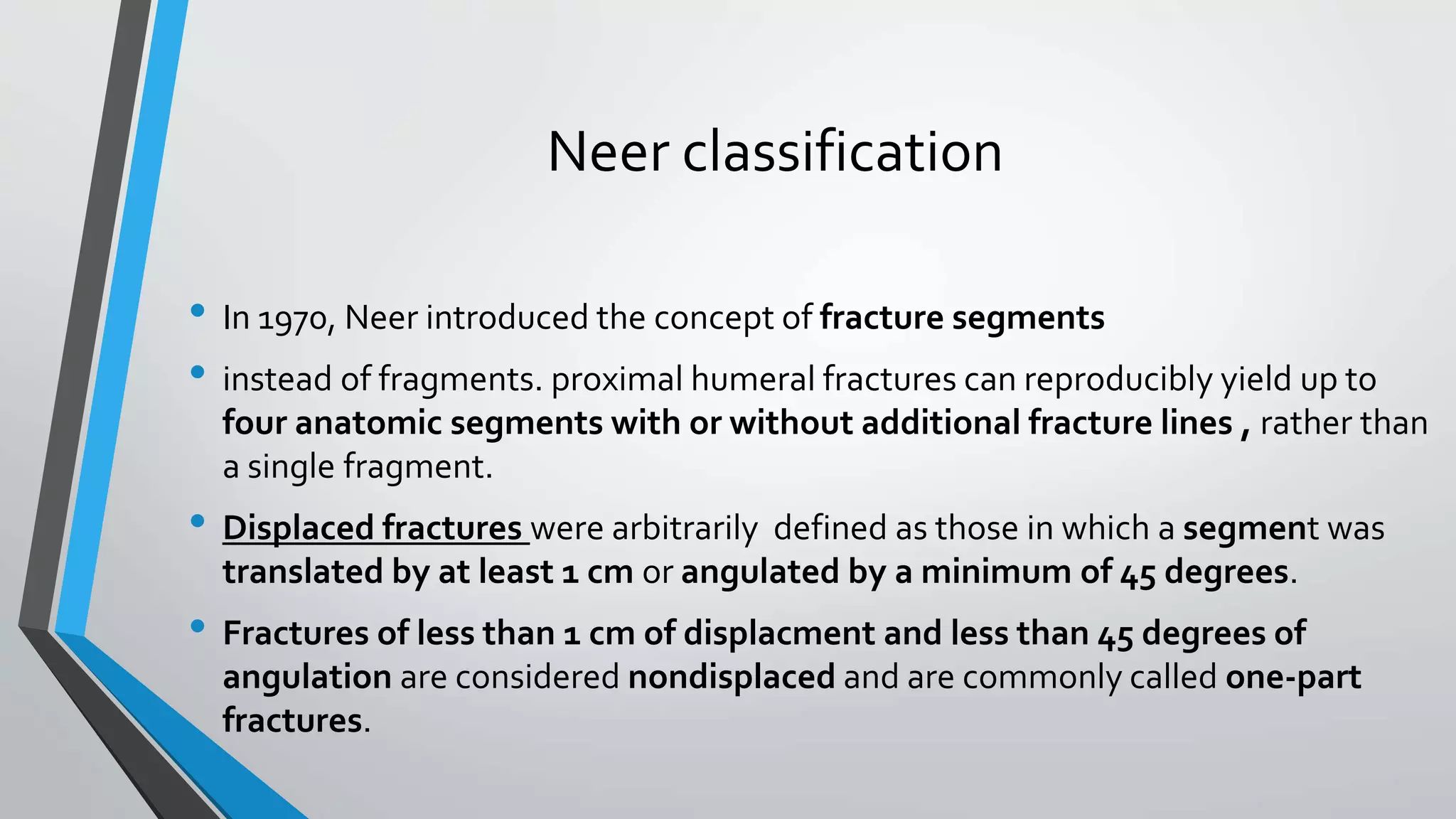 Neer classification
• In 1970, Neer introduced the concept of fracture segments
• instead of fragments. proximal humeral fractures can reproducibly yield up to
four anatomic segments with or without additional fracture lines , rather than
a single fragment.
• Displaced fractures were arbitrarily defined as those in which a segment was
translated by at least 1 cm or angulated by a minimum of 45 degrees.
• Fractures of less than 1 cm of displacment and less than 45 degrees of
angulation are considered nondisplaced and are commonly called one-part
fractures.
 