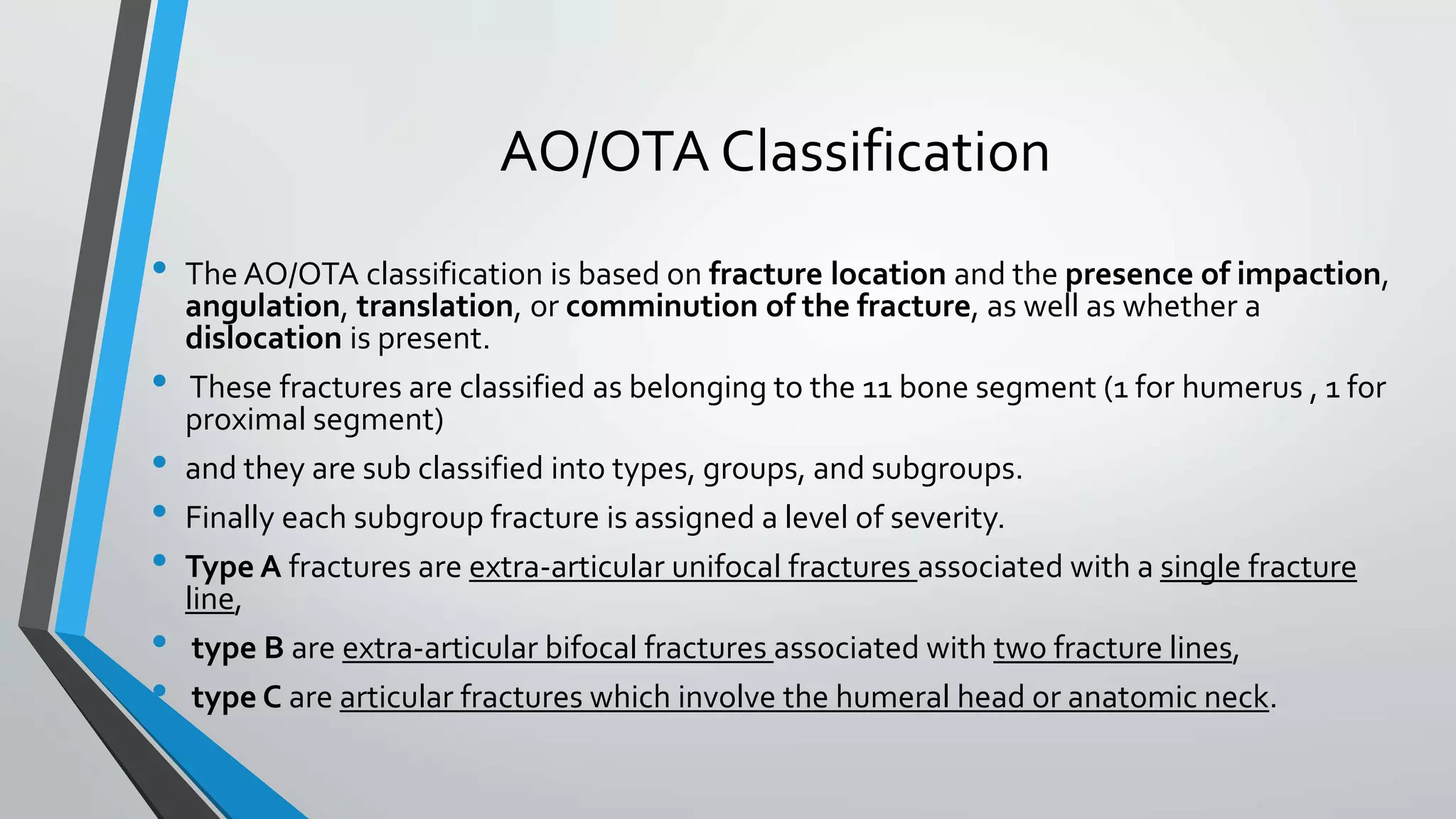 AO/OTA Classification
• The AO/OTA classification is based on fracture location and the presence of impaction,
angulation, translation, or comminution of the fracture, as well as whether a
dislocation is present.
• These fractures are classified as belonging to the 11 bone segment (1 for humerus , 1 for
proximal segment)
• and they are sub classified into types, groups, and subgroups.
• Finally each subgroup fracture is assigned a level of severity.
• Type A fractures are extra-articular unifocal fractures associated with a single fracture
line,
• type B are extra-articular bifocal fractures associated with two fracture lines,
• type C are articular fractures which involve the humeral head or anatomic neck.
 