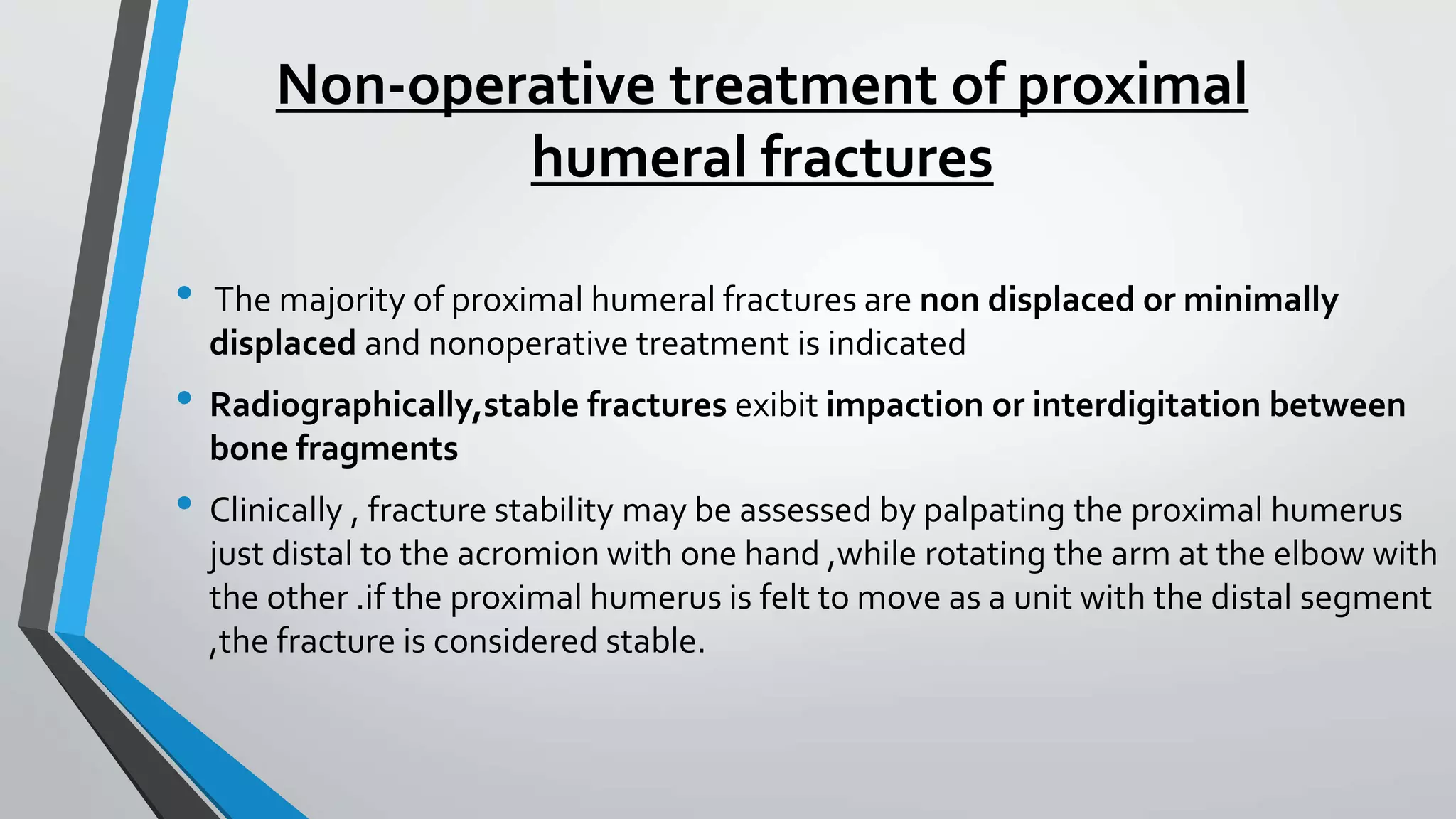 Non-operative treatment of proximal
humeral fractures
• The majority of proximal humeral fractures are non displaced or minimally
displaced and nonoperative treatment is indicated
• Radiographically,stable fractures exibit impaction or interdigitation between
bone fragments
• Clinically , fracture stability may be assessed by palpating the proximal humerus
just distal to the acromion with one hand ,while rotating the arm at the elbow with
the other .if the proximal humerus is felt to move as a unit with the distal segment
,the fracture is considered stable.
 