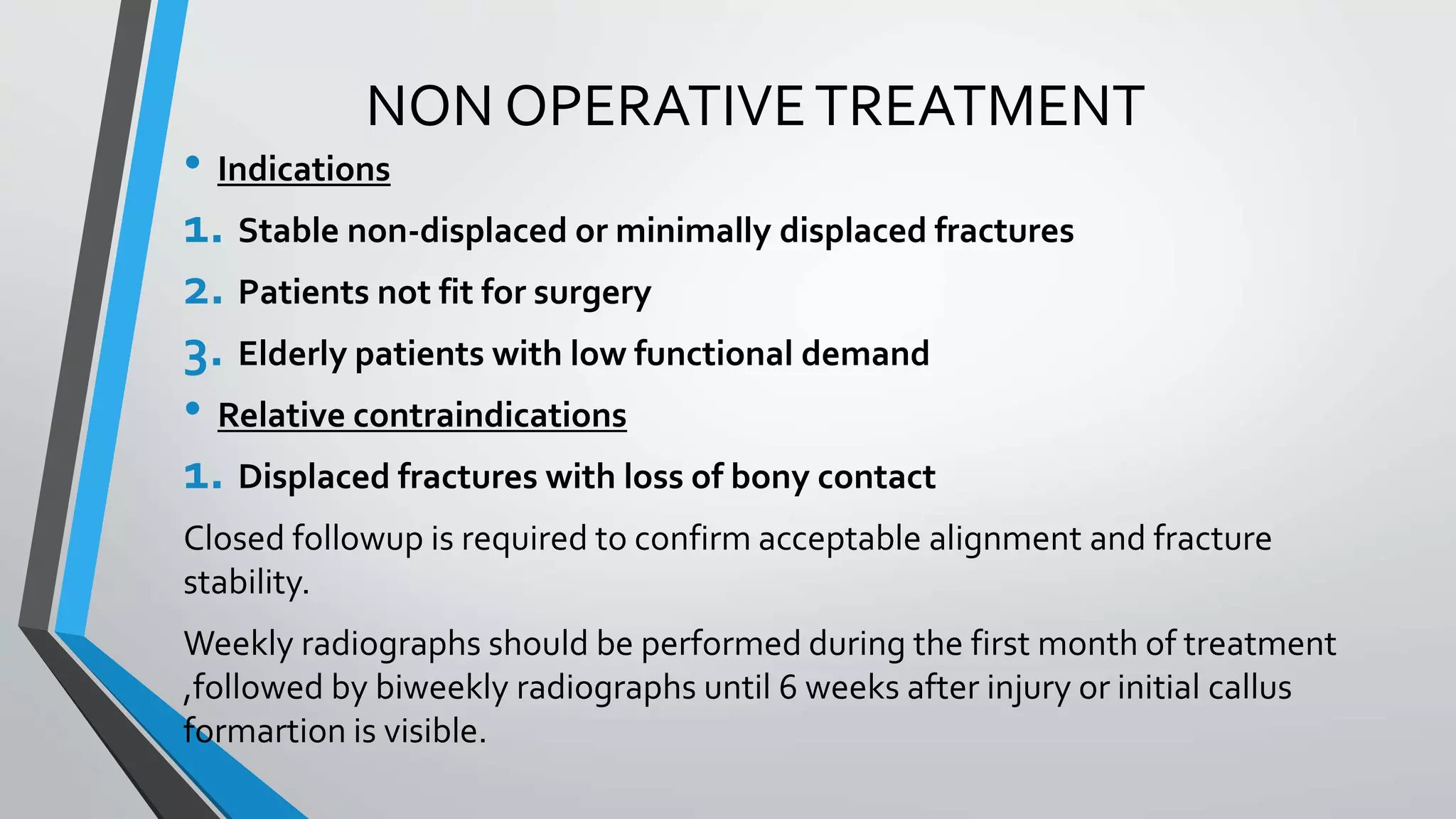 NON OPERATIVETREATMENT
• Indications
1. Stable non-displaced or minimally displaced fractures
2. Patients not fit for surgery
3. Elderly patients with low functional demand
• Relative contraindications
1. Displaced fractures with loss of bony contact
Closed followup is required to confirm acceptable alignment and fracture
stability.
Weekly radiographs should be performed during the first month of treatment
,followed by biweekly radiographs until 6 weeks after injury or initial callus
formartion is visible.
 