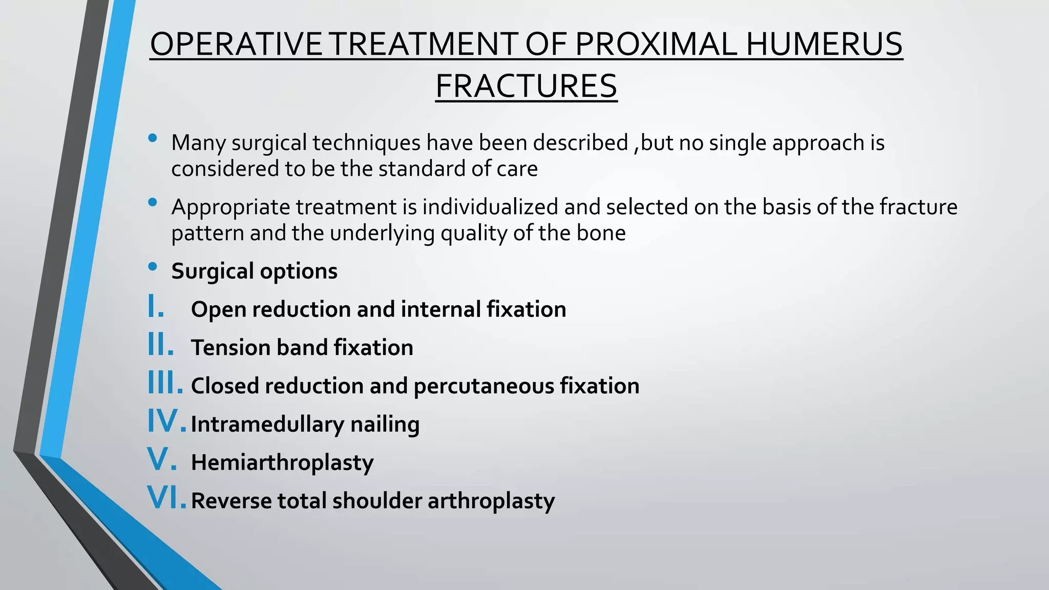 OPERATIVETREATMENT OF PROXIMAL HUMERUS
FRACTURES
• Many surgical techniques have been described ,but no single approach is
considered to be the standard of care
• Appropriate treatment is individualized and selected on the basis of the fracture
pattern and the underlying quality of the bone
• Surgical options
I. Open reduction and internal fixation
II. Tension band fixation
III. Closed reduction and percutaneous fixation
IV.Intramedullary nailing
V. Hemiarthroplasty
VI.Reverse total shoulder arthroplasty
 