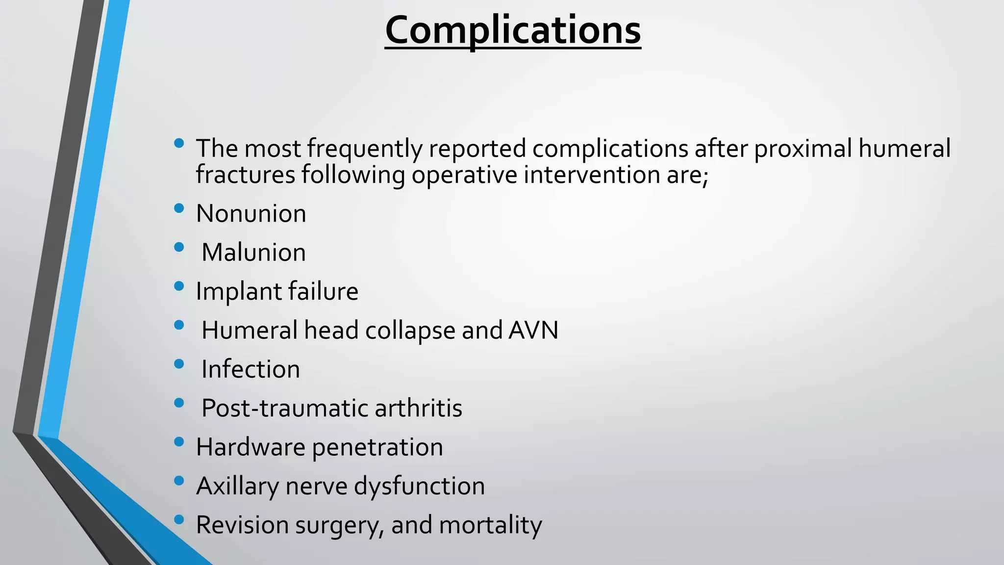 Complications
• The most frequently reported complications after proximal humeral
fractures following operative intervention are;
• Nonunion
• Malunion
• Implant failure
• Humeral head collapse and AVN
• Infection
• Post-traumatic arthritis
• Hardware penetration
• Axillary nerve dysfunction
• Revision surgery, and mortality
 