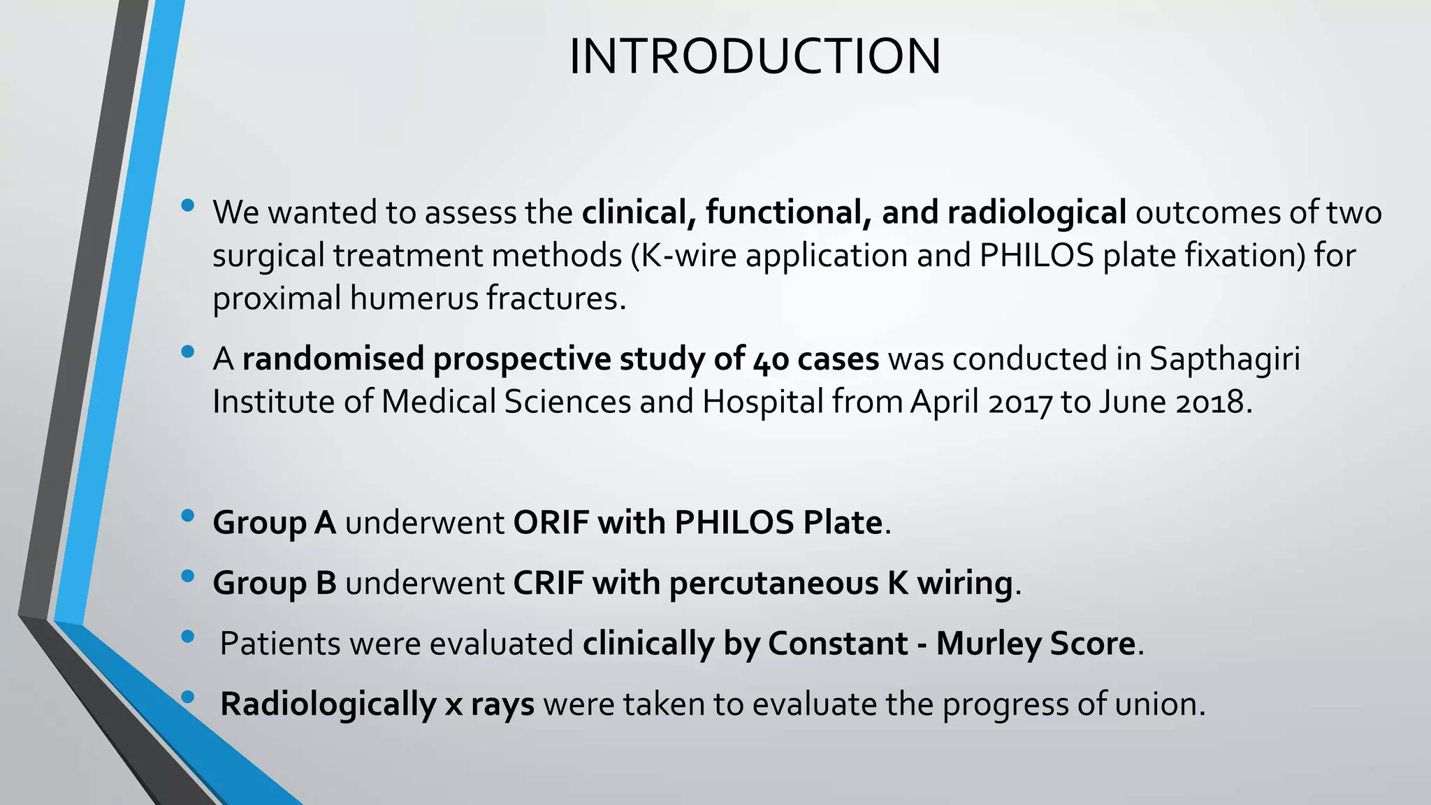 INTRODUCTION
• We wanted to assess the clinical, functional, and radiological outcomes of two
surgical treatment methods (K-wire application and PHILOS plate fixation) for
proximal humerus fractures.
• A randomised prospective study of 40 cases was conducted in Sapthagiri
Institute of Medical Sciences and Hospital fromApril 2017 to June 2018.
• Group A underwent ORIF with PHILOS Plate.
• Group B underwent CRIF with percutaneous K wiring.
• Patients were evaluated clinically by Constant - Murley Score.
• Radiologically x rays were taken to evaluate the progress of union.
 