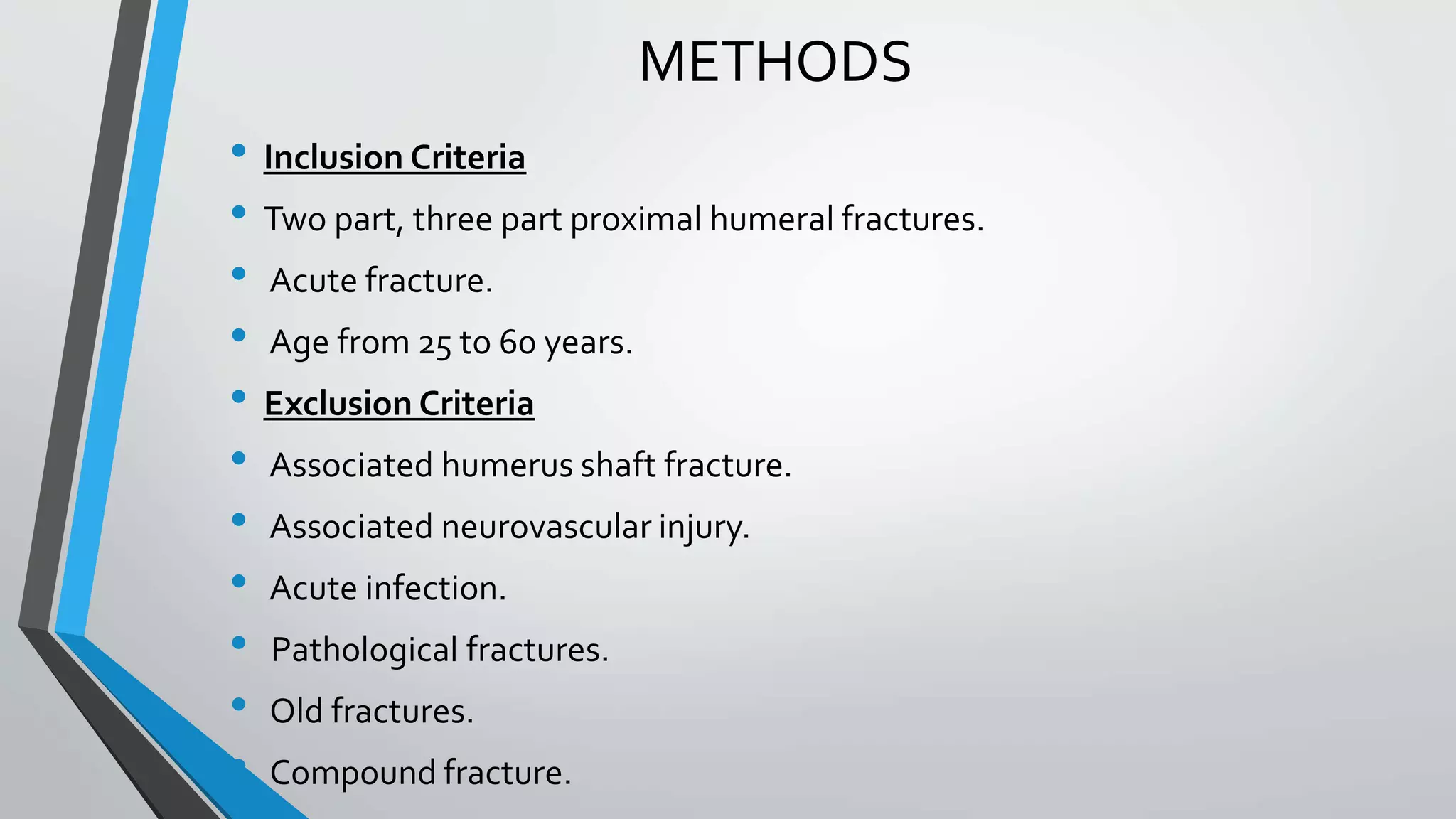 METHODS
• Inclusion Criteria
• Two part, three part proximal humeral fractures.
• Acute fracture.
• Age from 25 to 60 years.
• Exclusion Criteria
• Associated humerus shaft fracture.
• Associated neurovascular injury.
• Acute infection.
• Pathological fractures.
• Old fractures.
• Compound fracture.
 