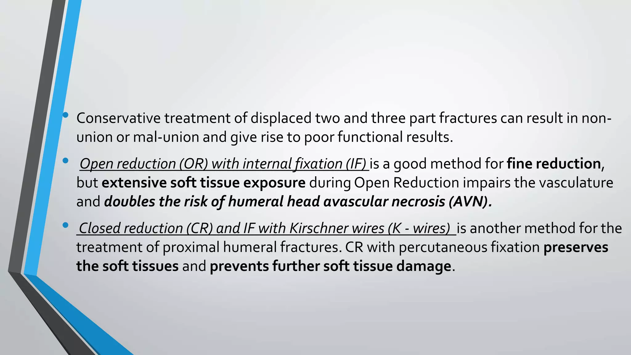 • Conservative treatment of displaced two and three part fractures can result in non-
union or mal-union and give rise to poor functional results.
• Open reduction (OR) with internal fixation (IF) is a good method for fine reduction,
but extensive soft tissue exposure during Open Reduction impairs the vasculature
and doubles the risk of humeral head avascular necrosis (AVN).
• Closed reduction (CR) and IF with Kirschner wires (K - wires) is another method for the
treatment of proximal humeral fractures. CR with percutaneous fixation preserves
the soft tissues and prevents further soft tissue damage.
 