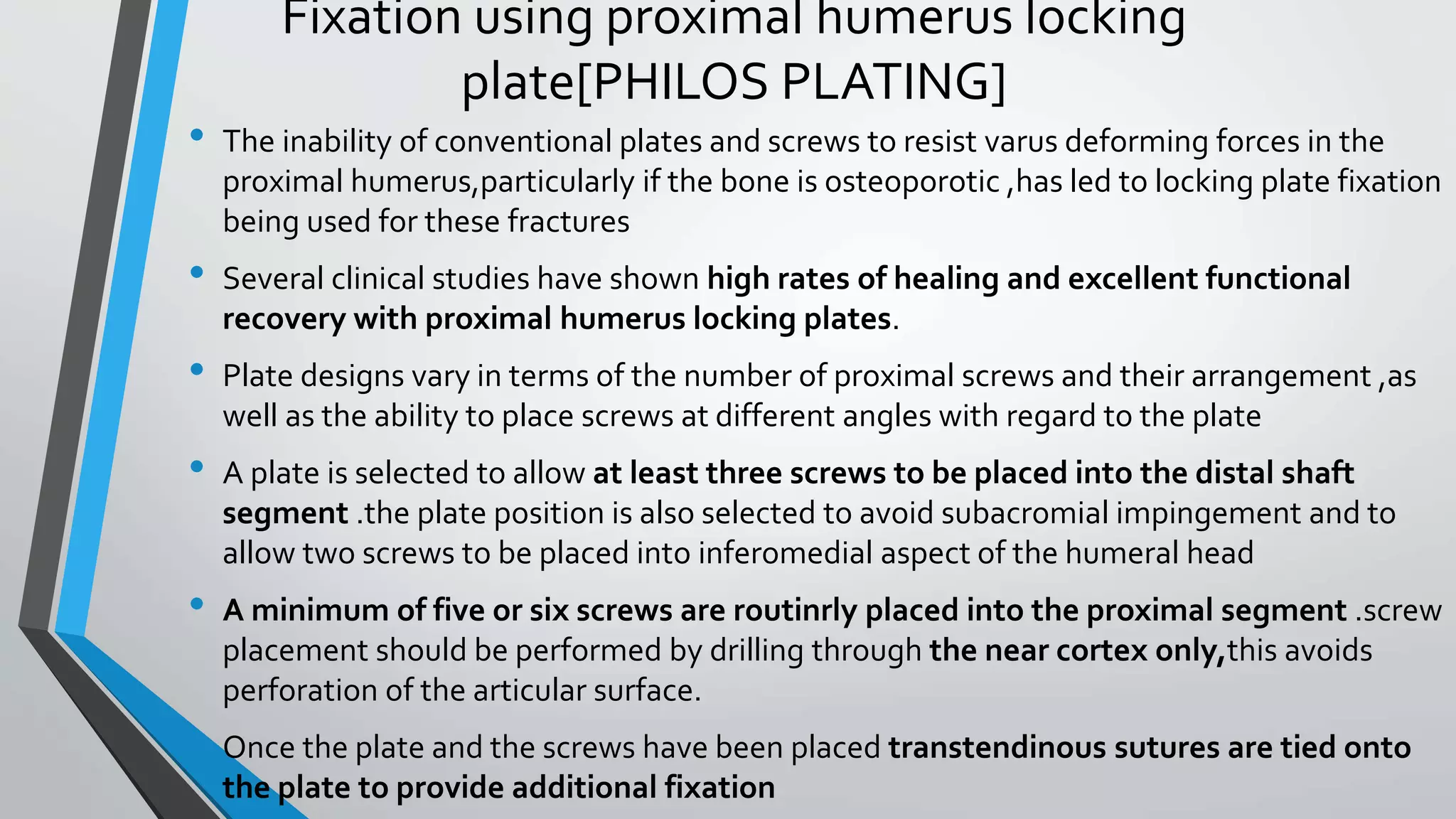 Fixation using proximal humerus locking
plate[PHILOS PLATING]
• The inability of conventional plates and screws to resist varus deforming forces in the
proximal humerus,particularly if the bone is osteoporotic ,has led to locking plate fixation
being used for these fractures
• Several clinical studies have shown high rates of healing and excellent functional
recovery with proximal humerus locking plates.
• Plate designs vary in terms of the number of proximal screws and their arrangement ,as
well as the ability to place screws at different angles with regard to the plate
• A plate is selected to allow at least three screws to be placed into the distal shaft
segment .the plate position is also selected to avoid subacromial impingement and to
allow two screws to be placed into inferomedial aspect of the humeral head
• A minimum of five or six screws are routinrly placed into the proximal segment .screw
placement should be performed by drilling through the near cortex only,this avoids
perforation of the articular surface.
• Once the plate and the screws have been placed transtendinous sutures are tied onto
the plate to provide additional fixation
 