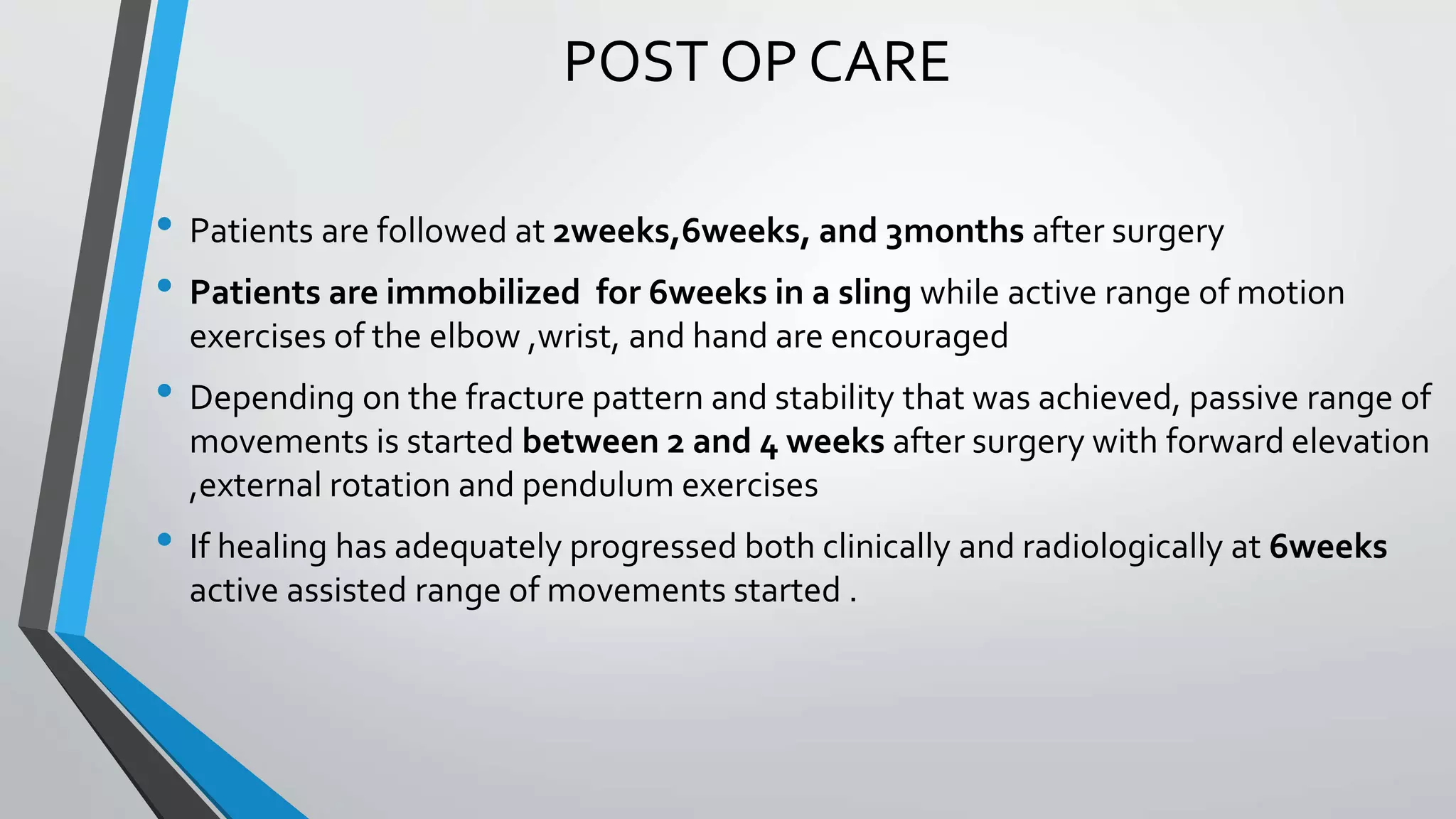 POST OP CARE
• Patients are followed at 2weeks,6weeks, and 3months after surgery
• Patients are immobilized for 6weeks in a sling while active range of motion
exercises of the elbow ,wrist, and hand are encouraged
• Depending on the fracture pattern and stability that was achieved, passive range of
movements is started between 2 and 4 weeks after surgery with forward elevation
,external rotation and pendulum exercises
• If healing has adequately progressed both clinically and radiologically at 6weeks
active assisted range of movements started .
 