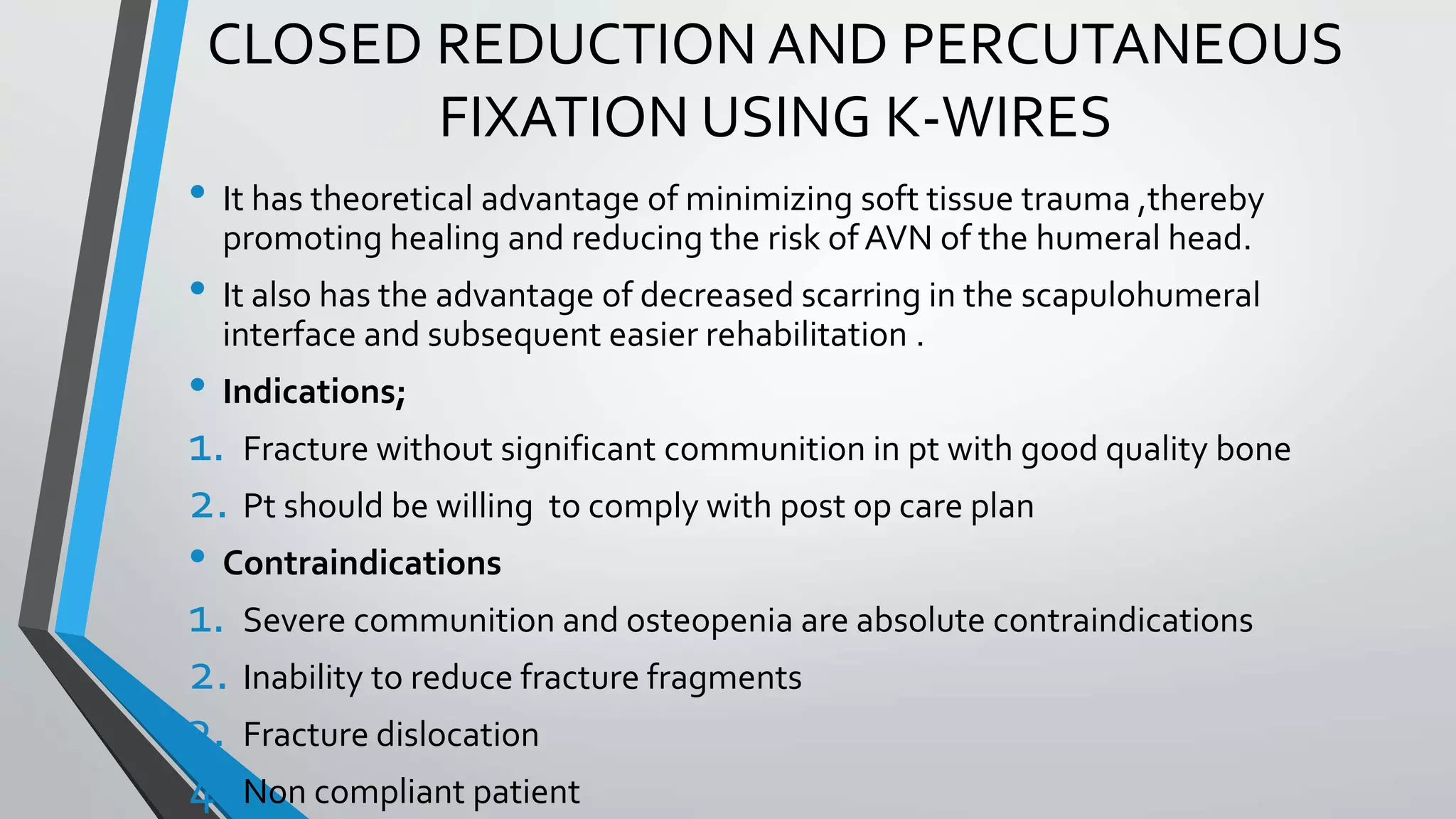 CLOSED REDUCTION AND PERCUTANEOUS
FIXATION USING K-WIRES
• It has theoretical advantage of minimizing soft tissue trauma ,thereby
promoting healing and reducing the risk of AVN of the humeral head.
• It also has the advantage of decreased scarring in the scapulohumeral
interface and subsequent easier rehabilitation .
• Indications;
1. Fracture without significant communition in pt with good quality bone
2. Pt should be willing to comply with post op care plan
• Contraindications
1. Severe communition and osteopenia are absolute contraindications
2. Inability to reduce fracture fragments
3. Fracture dislocation
4. Non compliant patient
 