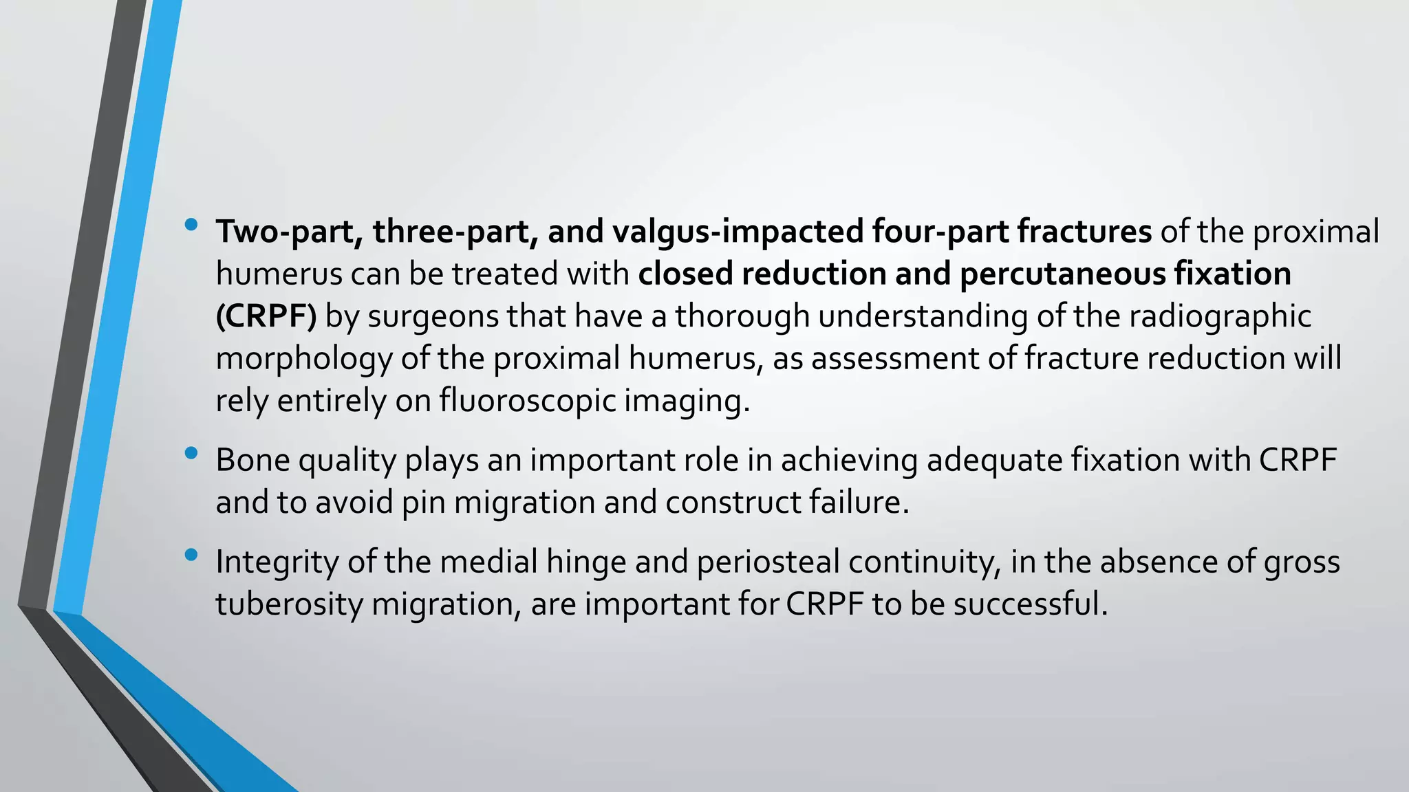 • Two-part, three-part, and valgus-impacted four-part fractures of the proximal
humerus can be treated with closed reduction and percutaneous fixation
(CRPF) by surgeons that have a thorough understanding of the radiographic
morphology of the proximal humerus, as assessment of fracture reduction will
rely entirely on fluoroscopic imaging.
• Bone quality plays an important role in achieving adequate fixation with CRPF
and to avoid pin migration and construct failure.
• Integrity of the medial hinge and periosteal continuity, in the absence of gross
tuberosity migration, are important forCRPF to be successful.
 