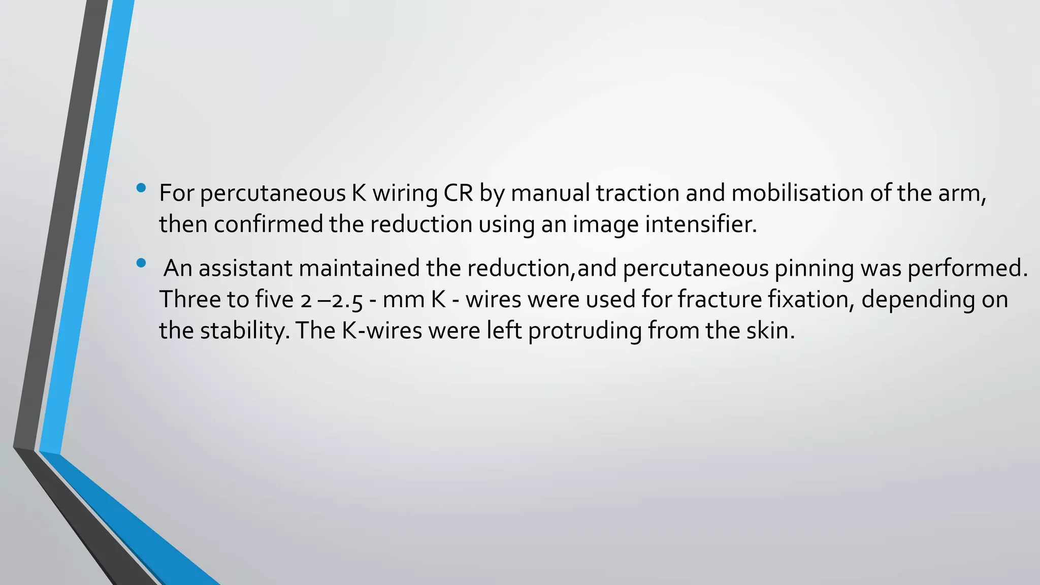 • For percutaneous K wiring CR by manual traction and mobilisation of the arm,
then confirmed the reduction using an image intensifier.
• An assistant maintained the reduction,and percutaneous pinning was performed.
Three to five 2 –2.5 - mm K - wires were used for fracture fixation, depending on
the stability. The K-wires were left protruding from the skin.
 