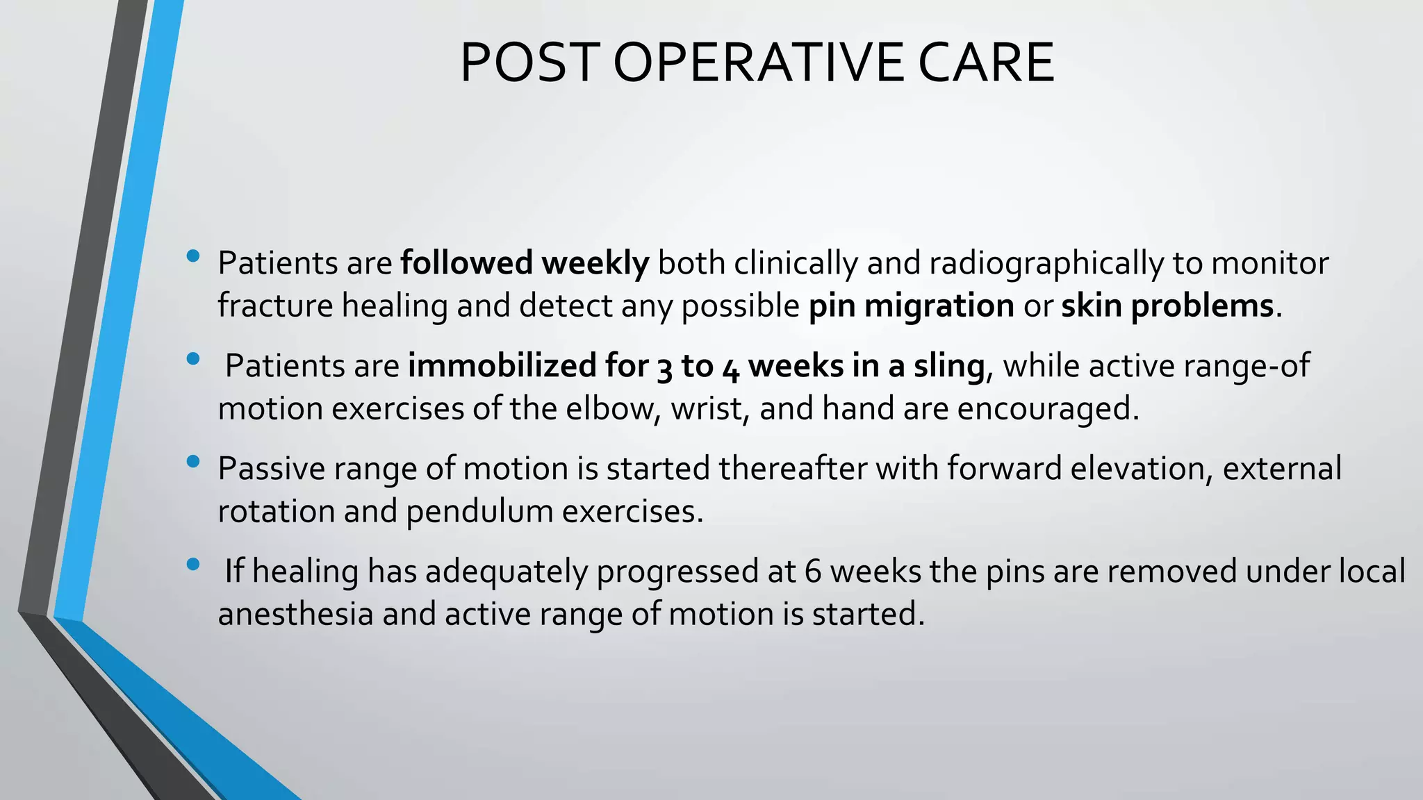 POST OPERATIVE CARE
• Patients are followed weekly both clinically and radiographically to monitor
fracture healing and detect any possible pin migration or skin problems.
• Patients are immobilized for 3 to 4 weeks in a sling, while active range-of
motion exercises of the elbow, wrist, and hand are encouraged.
• Passive range of motion is started thereafter with forward elevation, external
rotation and pendulum exercises.
• If healing has adequately progressed at 6 weeks the pins are removed under local
anesthesia and active range of motion is started.
 