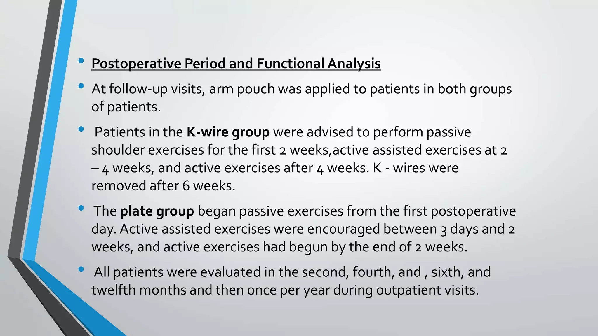 • Postoperative Period and Functional Analysis
• At follow-up visits, arm pouch was applied to patients in both groups
of patients.
• Patients in the K-wire group were advised to perform passive
shoulder exercises for the first 2 weeks,active assisted exercises at 2
– 4 weeks, and active exercises after 4 weeks. K - wires were
removed after 6 weeks.
• The plate group began passive exercises from the first postoperative
day. Active assisted exercises were encouraged between 3 days and 2
weeks, and active exercises had begun by the end of 2 weeks.
• All patients were evaluated in the second, fourth, and , sixth, and
twelfth months and then once per year during outpatient visits.
 