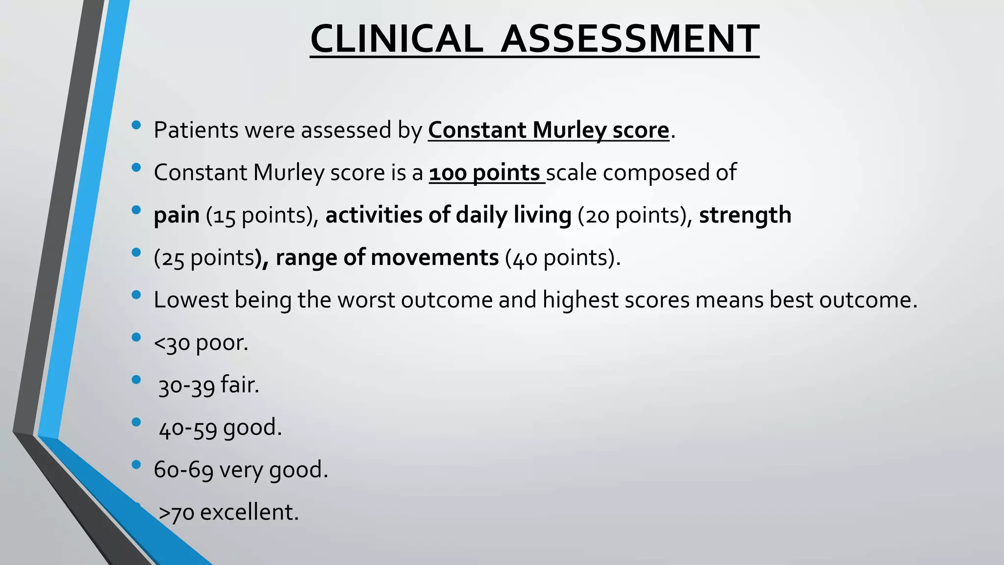 CLINICAL ASSESSMENT
• Patients were assessed by Constant Murley score.
• Constant Murley score is a 100 points scale composed of
• pain (15 points), activities of daily living (20 points), strength
• (25 points), range of movements (40 points).
• Lowest being the worst outcome and highest scores means best outcome.
• <30 poor.
• 30-39 fair.
• 40-59 good.
• 60-69 very good.
• >70 excellent.
 
