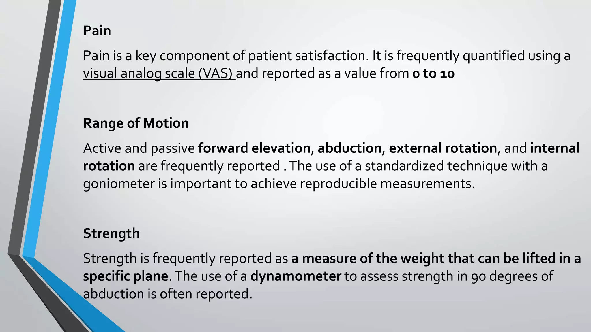 Pain
Pain is a key component of patient satisfaction. It is frequently quantified using a
visual analog scale (VAS) and reported as a value from 0 to 10
Range of Motion
Active and passive forward elevation, abduction, external rotation, and internal
rotation are frequently reported .The use of a standardized technique with a
goniometer is important to achieve reproducible measurements.
Strength
Strength is frequently reported as a measure of the weight that can be lifted in a
specific plane.The use of a dynamometer to assess strength in 90 degrees of
abduction is often reported.
 
