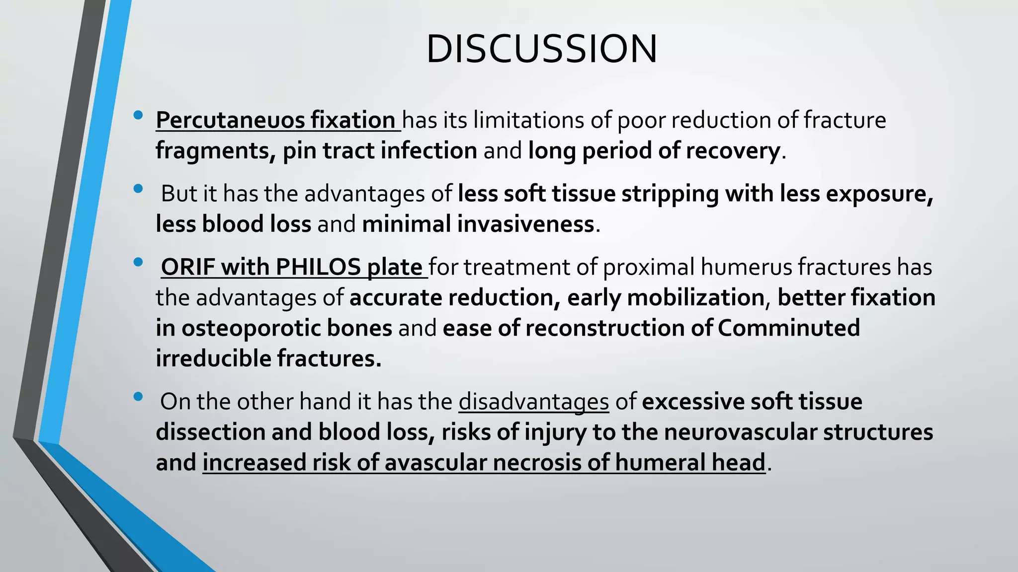 DISCUSSION
• Percutaneuos fixation has its limitations of poor reduction of fracture
fragments, pin tract infection and long period of recovery.
• But it has the advantages of less soft tissue stripping with less exposure,
less blood loss and minimal invasiveness.
• ORIF with PHILOS plate for treatment of proximal humerus fractures has
the advantages of accurate reduction, early mobilization, better fixation
in osteoporotic bones and ease of reconstruction of Comminuted
irreducible fractures.
• On the other hand it has the disadvantages of excessive soft tissue
dissection and blood loss, risks of injury to the neurovascular structures
and increased risk of avascular necrosis of humeral head.
 