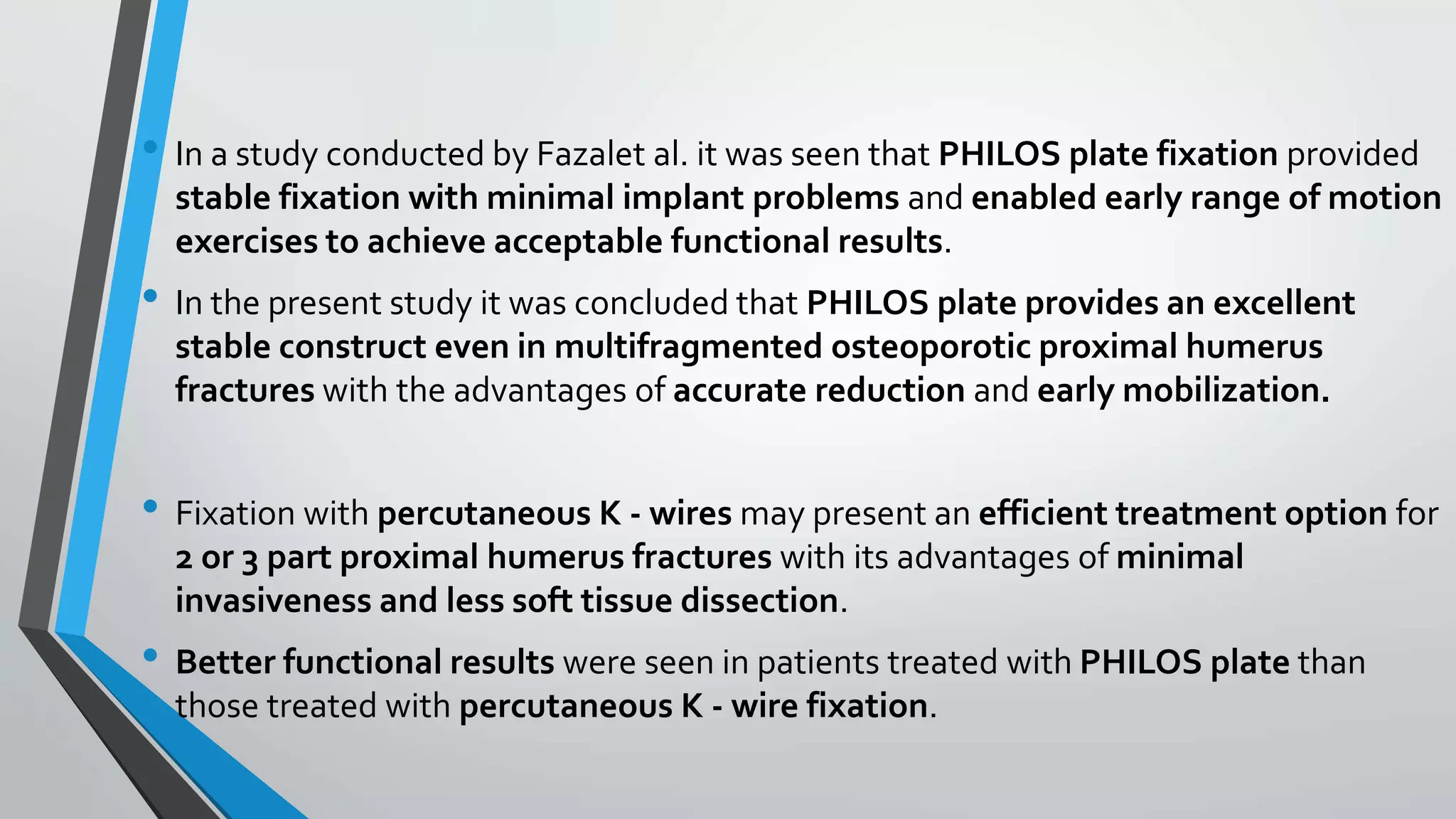 • In a study conducted by Fazalet al. it was seen that PHILOS plate fixation provided
stable fixation with minimal implant problems and enabled early range of motion
exercises to achieve acceptable functional results.
• In the present study it was concluded that PHILOS plate provides an excellent
stable construct even in multifragmented osteoporotic proximal humerus
fractures with the advantages of accurate reduction and early mobilization.
• Fixation with percutaneous K - wires may present an efficient treatment option for
2 or 3 part proximal humerus fractures with its advantages of minimal
invasiveness and less soft tissue dissection.
• Better functional results were seen in patients treated with PHILOS plate than
those treated with percutaneous K - wire fixation.
 
