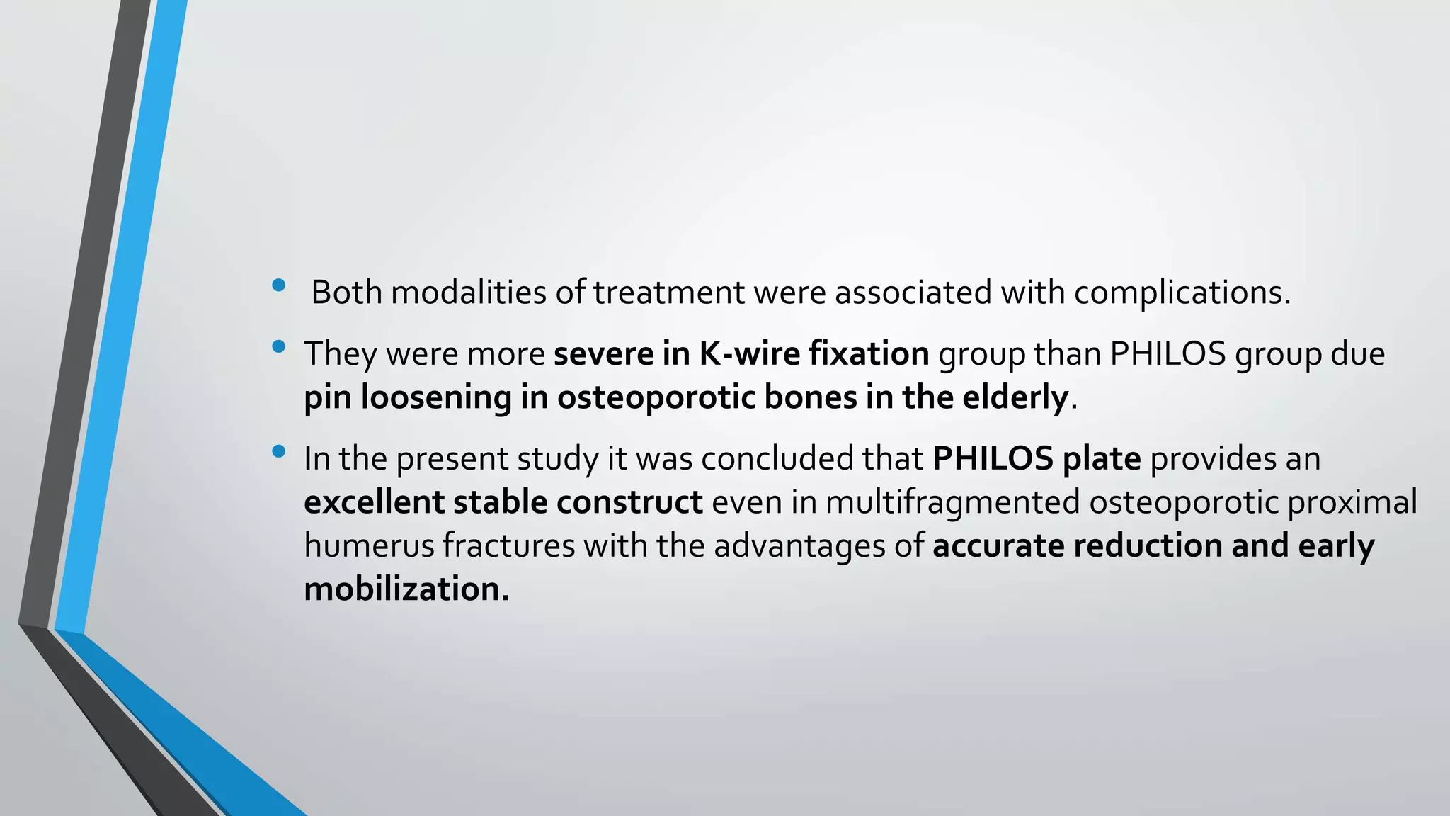 • Both modalities of treatment were associated with complications.
• They were more severe in K-wire fixation group than PHILOS group due
pin loosening in osteoporotic bones in the elderly.
• In the present study it was concluded that PHILOS plate provides an
excellent stable construct even in multifragmented osteoporotic proximal
humerus fractures with the advantages of accurate reduction and early
mobilization.
 
