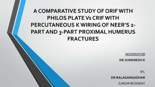 A COMPARATIVE STUDY OF ORIF WITH
PHILOS PLATEVs CRIF WITH
PERCUTANEOUS K WIRING OF NEER’S 2-
PART AND 3-PART PROXIMAL HUMERUS
FRACTURES
MODERATOR
DR.SUNDRESH K
BY,
DR BALAGANGADHAR
JUNIOR RESIDENT
 
