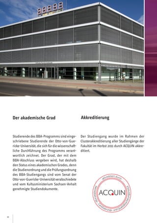 10
Studierende des BBA-Programms sind einge-
schriebene Studierende der Otto-von-Gue-
ricke-Universität,diesichfürdiewissenschaft-
liche Durchführung des Programms verant-
wortlich zeichnet. Der Grad, der mit dem
BBA-Abschluss vergeben wird, hat deshalb
den Status eines akademischen Grades, denn
dieStudienordnungunddiePrüfungsordnung
des BBA-Studiengangs sind vom Senat der
Otto-von-Guericke-Universitätverabschiedete
und vom Kultusministerium Sachsen-Anhalt
genehmigte Studiendokumente.
Der akademische Grad
Der Studiengang wurde im Rahmen der
Clusterakkreditierung aller Studiengänge der
Fakultät im Herbst 2011 durch ACQUIN akkre-
ditiert.
Akkreditierung
 