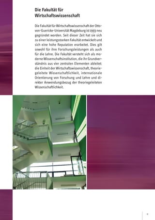 11
Die Fakultät fürWirtschaftswissenschaft derOtto-
von-Guericke-UniversitätMagdeburgist 1993 neu
gegründet worden. Seit dieser Zeit hat sie sich
zu einer leistungsstarken Fakultät entwickelt und
sich eine hohe Reputation erarbeitet. Dies gilt
sowohl für ihre Forschungsleistungen als auch
für die Lehre. Die Fakultät versteht sich als mo-
derne Wissenschaftsinstitution, dieihrGrundver-
ständnis aus vier zentralen Elementen ableitet:
die Einheit der Wirtschaftswissenschaft, theorie-
geleitete Wissenschaftlichkeit, internationale
Orientierung von Forschung und Lehre und di-
rekter Anwendungsbezug der theoriegeleiteten
Wissenschaftlichkeit.
Die Fakultät für
Wirtschaftswissenschaft
 