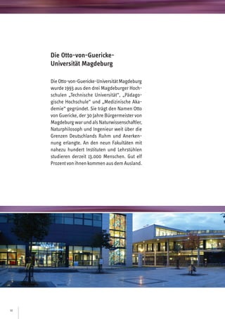 12
DieOtto-von-Guericke-UniversitätMagdeburg
wurde 1993 aus den drei Magdeburger Hoch-
schulen „Technische Universität“, „Pädago-
gische Hochschule“ und „Medizinische Aka-
demie“ gegründet. Sie trägt den Namen Otto
von Guericke, der 30 Jahre Bürgermeister von
Magdeburg warund als Naturwissenschaftler,
Naturphilosoph und Ingenieur weit über die
Grenzen Deutschlands Ruhm und Anerken-
nung erlangte. An den neun Fakultäten mit
nahezu hundert Instituten und Lehrstühlen
studieren derzeit 13.000 Menschen. Gut elf
Prozentvonihnen kommen aus dem Ausland.
Die Otto-von-Guericke-
Universität Magdeburg
 