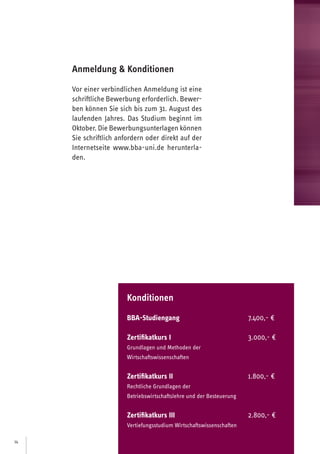 14
Anmeldung  Konditionen
Vor einer verbindlichen Anmeldung ist eine
schriftliche Bewerbung erforderlich. Bewer-
ben können Sie sich bis zum 31. August des
laufenden Jahres. Das Studium beginnt im
Oktober. Die Bewerbungsunterlagen können
Sie schriftlich anfordern oder direkt auf der
Internetseite www.bba-uni.de herunterla-
den.
Konditionen
BBA-Studiengang			 8.000,- €
Zertifikatkurs I			 3.400,- €
Grundlagen und Methoden der
Wirtschaftswissenschaften
Zertifikatkurs II			 2.200,- €
Rechtliche Grundlagen der
Betriebswirtschaftslehre und der Besteuerung
Zertifikatkurs III			 3.200,- €
Vertiefungsstudium Wirtschaftswissenschaften
 