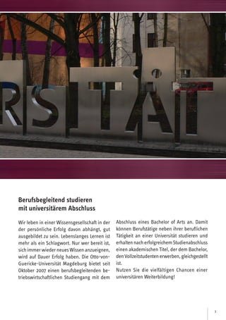 3
Berufsbegleitend studieren
mit universitärem Abschluss
Wir leben in einer Wissensgesellschaft in der
der persönliche Erfolg davon abhängt, gut
ausgebildet zu sein. Lebenslanges Lernen ist
mehr als ein Schlagwort. Nur wer bereit ist,
sichimmerwiederneues Wissen anzueignen,
wird auf Dauer Erfolg haben. Die Otto-von-
Guericke-Universität Magdeburg bietet seit
Oktober 2007 einen berufsbegleitenden be-
triebswirtschaftlichen Studiengang mit dem
Abschluss eines Bachelor of Arts an. Damit
können Berufstätige neben ihrer beruflichen
Tätigkeit an einer Universität studieren und
erhaltennacherfolgreichemStudienabschluss
einen akademischen Titel, der dem Bachelor,
denVollzeitstudentenerwerben,gleichgestellt
ist.
Nutzen Sie die vielfältigen Chancen einer
universitären Weiterbildung!
 