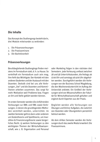 5
Präsenzvorlesungen
Berufsbegleitende Studiengänge finden mei-
stens im Fernstudium statt, d. h. zu Hause. So
vorteilhaft ein Fernstudium auch sein mag,
ihm fehlt das Wichtigste: Der Kontakt mit den
anderenStudentenundderAustauschmitden
Dozenten. Deshalb sind bei uns alle Vorle-
sungen „live“ und die Dozenten und Kommi-
litonen arbeiten zusammen. Das sorgt für
mehr Motivation weil Probleme bzw. Fragen
an Ort und Stelle geklärt werden können.
Im ersten Semester werden die einführenden
Vorlesungen zur BWL und VWL sowie Vorle-
sungen, in denen die grundlegenden Metho-
den vermittelt werden, unterrichtet. Im
zweitenSemestergehtesdannunteranderem
um Kostentheorie und Spieltheorie, um Inve-
stition  Finanzierungstheorie sowie bürger-
liches Recht. 13 weitere Vorlesungen zu den
wichtigsten Themen der Wirtschaftswissen-
schaft, wie z. B. Organisation und Personal
oder Marketing folgen in den nächsten drei
Semestern. Jede Vorlesung umfasst zwischen
28 und 56 Unterrichtsstunden, die freitags ab
17:00 Uhr und samstags ab 9:00 Uhr abgehal-
ten werden. Durchgeführt werden die Vorle-
sungen von der Business School Magdeburg,
die den Wochenendunterricht im Auftrag der
Universität anbietet. Ein Großteil der Vorle-
sungen wird von Wissenschaftlern der Fakul-
tät für Wirtschaftswissenschaft gehalten und
ergänzt durch Experten aus der Praxis.
Begleitet werden alle Vorlesungen von
Übungen und Online-Aufgaben, die natürlich
von Dozenten oder Übungsleitern persönlich
betreut werden.
Ab dem dritten Semester werden die Vorle-
sungen durch daszweite Modul erweitert: Die
Praxisseminare.
Die Inhalte
Das Konzept des Studiengangs besteht darin,
drei Module miteinander zu verbinden:
1. Die Präsenzvorlesungen
2. Die Praxisseminare
3. Die Bachelorarbeit
 