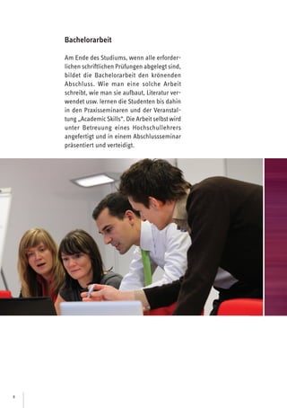 8
Bachelorarbeit
Am Ende des Studiums, wenn alle erforder-
lichen schriftlichen Prüfungen abgelegt sind,
bildet die Bachelorarbeit den krönenden
Abschluss. Wie man eine solche Arbeit
schreibt, wie man sie aufbaut, Literatur ver-
wendet usw. lernen die Studenten bis dahin
in den Praxisseminaren und der Veranstal-
tung „AcademicSkills“. Die Arbeit selbst wird
unter Betreuung eines Hochschullehrers
angefertigt und in einem Abschlussseminar
präsentiert und verteidigt.
 