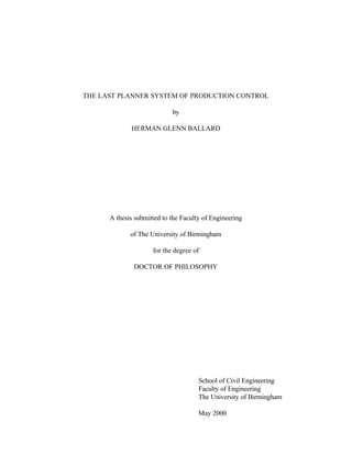 THE LAST PLANNER SYSTEM OF PRODUCTION CONTROL
by
HERMAN GLENN BALLARD
A thesis submitted to the Faculty of Engineering
of The University of Birmingham
for the degree of
DOCTOR OF PHILOSOPHY
School of Civil Engineering
Faculty of Engineering
The University of Birmingham
May 2000
 