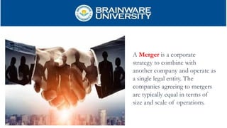 A Merger is a corporate
strategy to combine with
another company and operate as
a single legal entity. The
companies agreeing to mergers
are typically equal in terms of
size and scale of operations.
 