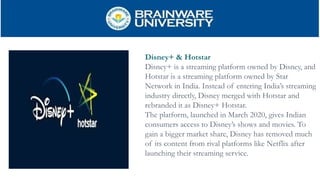 Disney+ & Hotstar
Disney+ is a streaming platform owned by Disney, and
Hotstar is a streaming platform owned by Star
Network in India. Instead of entering India’s streaming
industry directly, Disney merged with Hotstar and
rebranded it as Disney+ Hotstar.
The platform, launched in March 2020, gives Indian
consumers access to Disney’s shows and movies. To
gain a bigger market share, Disney has removed much
of its content from rival platforms like Netflix after
launching their streaming service.
 