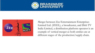 Merger between Zee Entertainment Enterprises
Limited Ltd. (ZEEL), a broadcaster, and Dish TV
India Limited, a distribution platform operator is an
example of vertical merger as both entities are at
different stages of the production/supply chain.
 