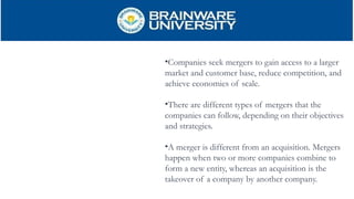 •Companies seek mergers to gain access to a larger
market and customer base, reduce competition, and
achieve economies of scale.
•There are different types of mergers that the
companies can follow, depending on their objectives
and strategies.
•A merger is different from an acquisition. Mergers
happen when two or more companies combine to
form a new entity, whereas an acquisition is the
takeover of a company by another company.
 