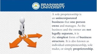 A sole proprietorship is
an unincorporated
business that one person
owns and manages. As the
business and the owner are not
legally separate, it is
the simplest form of business
structure. It is also known as
individual entrepreneurship, sole
trader, or simply proprietorship.
 