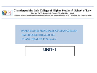 Chanderprabhu Jain College of Higher Studies & School of Law
Plot No. OCF, Sector A-8, Narela, New Delhi – 110040
(Affiliated to Guru Gobind Singh Indraprastha University and Approved by Govt of NCT of Delhi & Bar Council of India)
PAPER NAME: PRINCIPLES OF MANAGEMEN
PAPER CODE: BBALLB 113
CLASS: BBALLB 1st Semester
UNIT- I
 