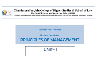 Chanderprabhu Jain College of Higher Studies & School of Law
Plot No. OCF, Sector A-8, Narela, New Delhi – 110040
(Affiliated to Guru Gobind Singh Indraprastha University and Approved by Govt of NCT of Delhi & Bar Council of India)
Semester: First Semester
Name of the Subject:
PRINCIPLES OF MANAGEMENT
UNIT- I
 