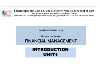 Chanderprabhu Jain College of Higher Studies & School of Law
Plot No. OCF, Sector A-8, Narela, New Delhi – 110040
(Affiliated to Guru Gobind Singh Indraprastha University and Approved by Govt of NCT of Delhi & Bar Council of India)
PAPER CODE BBALLB 114
Name of the Subject:
FINANCIAL MANAGEMENT
INTRODUCTION
UNIT-I
 