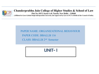 Chanderprabhu Jain College of Higher Studies & School of Law
Plot No. OCF, Sector A-8, Narela, New Delhi – 110040
(Affiliated to Guru Gobind Singh Indraprastha University and Approved by Govt of NCT of Delhi & Bar Council of India)
PAPER NAME: ORGANIZATIONAL BEHAVIOUR
PAPER CODE: BBALLB 116
CLASS: BBALLB 2nd Semester
UNIT- I
 