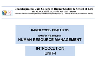 Chanderprabhu Jain College of Higher Studies & School of Law
Plot No. OCF, Sector A-8, Narela, New Delhi – 110040
(Affiliated to Guru Gobind Singh Indraprastha University and Approved by Govt of NCT of Delhi & Bar Council of India)
PAPER CODE- BBALLB 215
NAME OF THE SUBJECT:
HUMAN RESOURCE MANAGEMENT
INTRODCUTION
UNIT-I
 