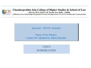 Chanderprabhu Jain College of Higher Studies & School of Law
Plot No. OCF, Sector A-8, Narela, New Delhi – 110040
(Affiliated to Guru Gobind Singh Indraprastha University and Approved by Govt of NCT of Delhi & Bar Council of India)
Semester: SIXTH Semester
Name of the Subject:
CODE OF CRIMINAL PROCEDURE
Semester: SIXTH Semester
Name of the Subject:
CODE OF CRIMINAL PROCEDURE
UNIT-I
INTRODUCTION
 