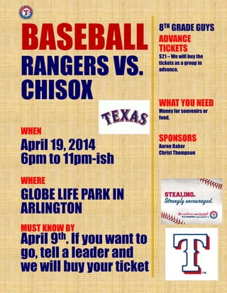BASEBALL
RANGERS VS.
CHISOX
WHEN
April 19, 2014
6pm to 11pm-ish
WHERE
GLOBE LIFE PARK IN
ARLINGTON
8TH GRADE GUYS
ADVANCE
TICKETS
$21 – We will buy the
tickets as a group in
advance.
WHAT YOU NEED
Money for souvenirs or
food.
SPONSORS
Aaron Baker
Christ Thompson
MUST KNOW BY
April 9th. If you want to
go, tell a leader and
we will buy your ticket
 