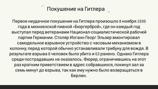 Первое неудачное покушение на Гитлера произошло 8 ноября 1939
года в мюнхенской пивной «Бюргерброй», где он каждый год
выступал перед ветеранами Национал-социалистической рабочей
партии Германии. Столяр Иоганн Георг Эльзер вмонтировал
самодельное взрывное устройство с часовым механизмом в
колонну, перед которой обычно устанавливали трибуну для вождя. В
результате взрыва 8 человек было убито и 63 ранено. Однако Гитлера
среди пострадавших не оказалось. Фюрер, ограничившись на этот
раз кратким приветствием в адрес собравшихся, покинул зал за
семь минут до взрыва, так как ему нужно было возвращаться в
Берлин.
Покушение на Гитлера
 