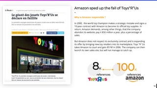 12
Amazon sped up the fall of Toys“R”Us
-
Why is Amazon responsible ?
In 2000, the world toy champion makes a strategic mistake and signs a
10-year contract with Amazon to become its official toy supplier. In
return, Amazon demands, among other things, that the company
abandon its website, pay it $50 million a year, plus a percentage of
sales.
But Amazon does not respect its exclusivity contract and is expanding
its offer by bringing new toy retailers into its marketplace. Toys "R "Us
takes Amazon to court and gets $51M in 2006. The company can then
launch its own sales site, but will not manage to catch up.
references
100K8K
references
 