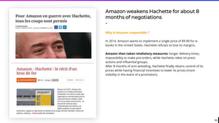 13
Amazon weakens Hachette for about 8
months of negotiations
-
Why is Amazon responsible ?
In 2014, Amazon wants to implement a single price of $9.99 for e-
books in the United States. Hachette refuses to lose its margins.
Amazon then takes retaliatory measures: longer delivery times,
impossibility to make pre-orders, while Hachette relies on press
actions and influential groups.
After 8 months of arm wrestling, Hachette finally retains control of its
prices while having financial incentives to lower its prices (more
visibility in the event of a promotion).
 