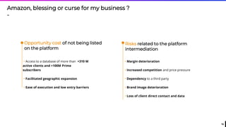 16
Risks related to the platform
intermediation
Opportunity cost of not being listed
on the platform
• Access to a database of more than +310 M
active clients and +100M Prime
subscribers
• Facilitated geographic expansion
• Ease of execution and low entry barriers
• Margin deterioration
• Increased competition and price pressure
• Dependency to a third party
• Brand image deterioration
• Loss of client direct contact and data
Amazon, blessing or curse for my business ?
-
 