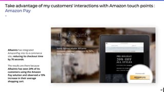 22
Take advantage of my customers' interactions with Amazon touch points :
Amazon Pay
-
Allsaints has integrated
AmazonPay into its e-commerce
site, reducing its checkout time
by 70 seconds.
The results are there because
Allsaints has seen 24% of its
customers using the Amazon
Pay solution and observed a 15%
increase in their average
shopping cart.
 