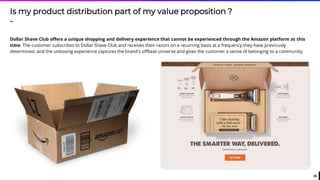 26
Is my product distribution part of my value proposition ?
-
Dollar Shave Club offers a unique shopping and delivery experience that cannot be experienced through the Amazon platform at this
time. The customer subscribes to Dollar Shave Club and receives their razors on a recurring basis at a frequency they have previously
determined, and the unboxing experience captures the brand's offbeat universe and gives the customer a sense of belonging to a community.
 